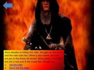 Alicia decides to follow the rider. She gets on the horse
and the rider asks her,’ What is your name, and why
are you in the forest all alone?’ Alicia wants to tell him,
but she is not sure if she trusts him. Should she
1. Tell the rider
2. Don’t tell the rider.
 