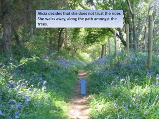 Alicia decides that she does not trust the rider.
She walks away, along the path amongst the
trees.
 