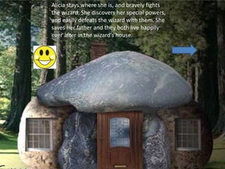 Alicia stays where she is, and bravely fights
the wizard. She discovers her special powers,
and easily defeats the wizard with them. She
saves her father and they both live happily
ever after in the wizard’s house.
 