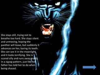 She stays still, trying not to
breathe too hard. She stays silent
and unmoving, hoping the
panther will leave, but suddenly it
advances on her, baring its teeth.
She can see it in the moonlight,
and it looks terrifying. She is
scared silly and runs away madly
in a zigzag pattern, just like her
father has told her to do when
being chased.
 