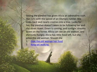 Seeing the panther has given Alicia an adrenaline rush.
She runs with the speed of an Olympic runner. She
looks back and nearly crashes into a tree. Lucky for
her, the panther doesn’t seem to be following her and
she slows down. Dawn is coming, and sunlight streams
down on the forest. Alicia can see an old woman, and
she looks hungry. Alicia has little food left, but she
pities the old woman. Should she
1. Give the old woman her food
2. Keep on walking.
 