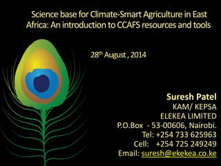 Science base for Climate-Smart Agriculture in East Africa: An introduction to CCAFS resources and tools 28th August , 2014 
Suresh Patel 
KAM/ KEPSA 
ELEKEA LIMITED 
P.O.Box - 53-00606, Nairobi. Tel: +254 733 625963 Cell: +254 725 249249 Email: suresh@ekekea.co.ke 
 