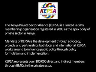 The Kenya Private Sector Alliance (KEPSA) is a limited liability membership organisation registered in 2003 as the apex bo...
