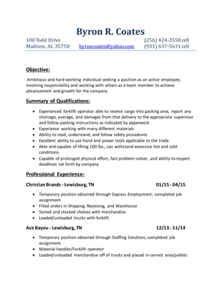 Byron R. Coates
100 Todd Drive (256) 424-3550 cell
Madison, AL 35758 byroncoates@yahoo.com (931) 637-5631 cell
Objective:
Ambitious and hard-working individual seeking a position as an active employee,
involving responsibility and working with others as a team member to achieve
advancement and growth for the company
Summary of Qualifications:
 Experienced forklift operator able to receive cargo into packing area, report any
shortage, overage, and damages from that delivery to the appropriate supervisor
and follow packing instructions as indicated by paperwork
 Experience working with many different materials
 Ability to read, understand, and follow safety procedures
 Excellent ability to use hand and power tools applicable to the trade
 Able and capable of lifting 100 lbs., can withstand excessive hot and cold
conditions.
 Capable of prolonged physical effort, fast problem-solver, and ability to respect
deadlines set forth by company
Professional Experience:
ChristianBrands - Lewisburg, TN 01/15 - 04/15
 Temporary position obtained through Express Employment; completed job
assignment
 Filled orders in Shipping, Receiving, and Warehouse
 Sorted and stocked shelves with merchandise
 Loaded/unloaded trucks with forklift
Ace Bayou - Lewisburg, TN 12/13 - 11/14
 Temporary position obtained through Staffing Solutions; completed job
assignment
 Material handler/Forklift operator
 Loaded/unloaded merchandise off of trucks and placed in correct area/pallets
 