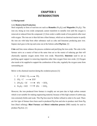 4
CHAPTER 1
INTRODUCTION
1.1 Background
1.1.1 Modern Steel Production
Steel originally in form of rust/iron ore such as Hematite ( ) and Magnetite ( ). The
iron ore, being an iron oxide compound, cannot transform to metallic iron until the oxygen is
removed or reduced from the compound. [1] Iron oxide is stable mode of iron particle after react
with oxygen. The iron ore is then fed into a blast furnace, which act as chemical reactor to purify
the iron ore with help from other substance such as coke and limestone producing pure iron.
Impure steel goes in the top and come out at the bottom called Pig Iron. [1]
Coke and lime stone enhance the process oxidation and purifying the iron oxide. The coke in the
furnace serve as a source of heat at the same time act as the source of reducing gas that will
chemically separate oxygen atoms from iron oxide. Meanwhile, limestone used to act as
purifying agent support in removing impurities other then oxygen from iron oxide. [1] Oxygen
also needs to be supplied to support the combustion of the coke, regularly the oxygen came from
surrounding air.
Below is the chemical reaction during the oxidation process [1]:
1. (Coke) +
2. +
3. + +
4. + +
However, the iron produced from furnace is roughly are not pure due to high carbon content
which is not suitable for making engineering material, because of this high content of carbon pig
iron extremely brittle and weak. This Pig Iron must be further refined in order to be used. There
are few type of furnace have been used to produced Pig Iron and also to produce steel from Pig
Iron (Steel refining). Blast Furnace and Direct reduction process (DRI) mainly be used to
produce Pig Iron. [1]
 