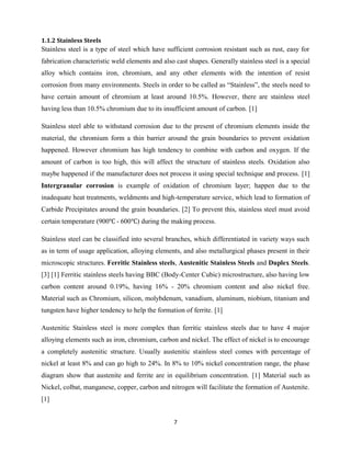 7
1.1.2 Stainless Steels
Stainless steel is a type of steel which have sufficient corrosion resistant such as rust, easy for
fabrication characteristic weld elements and also cast shapes. Generally stainless steel is a special
alloy which contains iron, chromium, and any other elements with the intention of resist
corrosion from many environments. Steels in order to be called as “Stainless”, the steels need to
have certain amount of chromium at least around 10.5%. However, there are stainless steel
having less than 10.5% chromium due to its insufficient amount of carbon. [1]
Stainless steel able to withstand corrosion due to the present of chromium elements inside the
material, the chromium form a thin barrier around the grain boundaries to prevent oxidation
happened. However chromium has high tendency to combine with carbon and oxygen. If the
amount of carbon is too high, this will affect the structure of stainless steels. Oxidation also
maybe happened if the manufacturer does not process it using special technique and process. [1]
Intergranular corrosion is example of oxidation of chromium layer; happen due to the
inadequate heat treatments, weldments and high-temperature service, which lead to formation of
Carbide Precipitates around the grain boundaries. [2] To prevent this, stainless steel must avoid
certain temperature (900 - 600 ) during the making process.
Stainless steel can be classified into several branches, which differentiated in variety ways such
as in term of usage application, alloying elements, and also metallurgical phases present in their
microscopic structures. Ferritic Stainless steels, Austenitic Stainless Steels and Duplex Steels.
[3] [1] Ferritic stainless steels having BBC (Body-Center Cubic) microstructure, also having low
carbon content around 0.19%, having 16% - 20% chromium content and also nickel free.
Material such as Chromium, silicon, molybdenum, vanadium, aluminum, niobium, titanium and
tungsten have higher tendency to help the formation of ferrite. [1]
Austenitic Stainless steel is more complex than ferritic stainless steels due to have 4 major
alloying elements such as iron, chromium, carbon and nickel. The effect of nickel is to encourage
a completely austenitic structure. Usually austenitic stainless steel comes with percentage of
nickel at least 8% and can go high to 24%. In 8% to 10% nickel concentration range, the phase
diagram show that austenite and ferrite are in equilibrium concentration. [1] Material such as
Nickel, colbat, manganese, copper, carbon and nitrogen will facilitate the formation of Austenite.
[1]
 