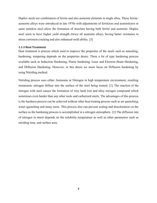 8
Duplex steels are combination of ferrite and also austenite elements in single alloy. These ferrite-
austenite alloys were introduced in late 1970s with adjustments of ferritizers and austenitizers in
same stainless steel allow the formation of structure having both ferrite and austenite. Duplex
steel seem to have higher yield strength (twice all austenite alloy), having batter resistance to
stress corrosion cracking and also enhanced weld ability. [3]
1.1.3 Heat Treatment
Heat treatment is process which used to improve the properties of the steels such as annealing,
hardening; tempering depends on the properties desire. There a lot of type hardening process
available such as Induction Hardening, Flame hardening, Laser and Electron Beam Hardening,
and Diffusion Hardening. However, in this thesis we more focus on Diffusion hardening by
using Nitriding method.
Nitriding process uses either Ammonia or Nitrogen in high temperature environment, resulting
monatomic nitrogen diffuse into the surface of the steel being treated. [1] The reaction of the
nitrogen with steel causes the formation of very hard iron and alloy nitrogen compound which
sometimes even harder than any other tools and carburized steels. The advantages of this process
is the hardness process can be achieved without other heat treating process such as air quenching,
water quenching and many more. This process also can prevent scaling and discoloration on the
surface as the hardening process is accomplished in a nitrogen atmosphere. [1] The diffusion rate
of nitrogen in steels depends on the solubility temperature as well as other parameters such as
nitriding time, and surface area.
 