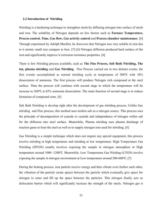 11
2.2 Introduction of Nitriding
Nitriding is a hardening technique to strengthen steels by diffusing nitrogen into surface of steels
and iron. The solubility of Nitrogen depends on few factors such as Furnace Temperature,
Process control, Time, Gas flow, Gas activity control and Process chamber maintenance. [6]
Through experiment by Adolph Machlet, he discovers that Nitrogen was very soluble in iron due
to it atomic small size compare to Iron. [7] [6] Nitrogen diffusion produced hard surface of the
iron and significantly improve it corrosion resistance properties. [6]
There is few Nitriding process available, such as The Floe Process, Salt Bath Nitriding, The
ion, plasma nitriding and Gas Nitriding. Floe Process carried out in two distinct events, the
first eventis accomplished as normal nitriding cycle at temperature of 500 with 30%
dissociation of ammonia. The first process will produce Nitrogen rich compound at the steel
surface. Then the process will continue with second stage in which the temperature will be
increase to 560 at 85% ammonia dissociation. The main function of second stage is to reduce
formation of compound zone. [6]
Salt Bath Nitriding is develop right after the development of gas nitriding process, Unlike Gas
nitriding and Floe process, this method uses molten salt as a nitrogen source. This process uses
the principle of decomposition of cyanide to cyanide and independence of nitrogen within salt
for the diffusion into steel surface. Meanwhile, Plasma nitriding uses plasma discharge of
reaction gases to heat the steel as well as to supply nitrogen ions used for nitriding. [6]
Gas Nitriding is a simple technique which does not require any special equipment, this process
involve nitriding at high temperature and nitriding at low temperature. High Temperature Gas
Nitriding (HTGN) usually involves exposing the sample in nitrogen atmosphere in High
temperature around 1000 -1200 . Meanwhile, Low Temperature Gas Niriding (LTGN) involve
exposing the sample in nitrogen environment at Low temperature around 500-600 . [7]
During the heating process, iron particle receive energy and then vibrate even further each other,
the vibration of the particle create spaces between the particle which eventually give space for
nitrogen to enter and fill up the space between the particles. This nitrogen finally acts as
dislocation barrier which will significantly increase the strength of the steels. Nitrogen gas is
 