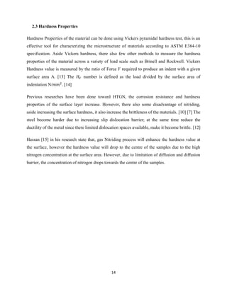 14
2.3 Hardness Properties
Hardness Properties of the material can be done using Vickers pyramidal hardness test, this is an
effective tool for characterizing the microstructure of materials according to ASTM E384-10
specification. Aside Vickers hardness, there also few other methods to measure the hardness
properties of the material across a variety of load scale such as Brinell and Rockwell. Vickers
Hardness value is measured by the ratio of Force F required to produce an indent with a given
surface area A. [13] The number is defined as the load divided by the surface area of
indentation N/ . [14]
Previous researches have been done toward HTGN, the corrosion resistance and hardness
properties of the surface layer increase. However, there also some disadvantage of nitriding,
aside increasing the surface hardness, it also increase the brittleness of the materials. [10] [7] The
steel become harder due to increasing slip dislocation barrier; at the same time reduce the
ductility of the metal since there limited dislocation spaces available, make it become brittle. [12]
Hassan [15] in his research state that, gas Nitriding process will enhance the hardness value at
the surface, however the hardness value will drop to the centre of the samples due to the high
nitrogen concentration at the surface area. However, due to limitation of diffusion and diffusion
barrier, the concentration of nitrogen drops towards the centre of the samples.
 