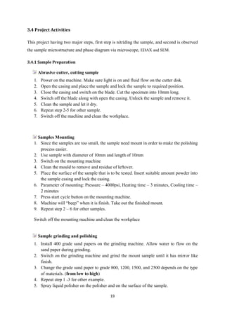 19
3.4 Project Activities
This project having two major steps, first step is nitriding the sample, and second is observed
the sample microstructure and phase diagram via microscope, EDAX and SEM.
3.4.1 Sample Preparation
Abrasive cutter, cutting sample
1. Power on the machine. Make sure light is on and fluid flow on the cutter disk.
2. Open the casing and place the sample and lock the sample to required position.
3. Close the casing and switch on the blade. Cut the specimen into 10mm long.
4. Switch off the blade along with open the casing. Unlock the sample and remove it.
5. Clean the sample and let it dry.
6. Repeat step 2-5 for other sample.
7. Switch off the machine and clean the workplace.
Samples Mounting
1. Since the samples are too small, the sample need mount in order to make the polishing
process easier.
2. Use sample with diameter of 10mm and length of 10mm
3. Switch on the mounting machine
4. Clean the mould to remove and residue of leftover.
5. Place the surface of the sample that is to be tested. Insert suitable amount powder into
the sample casing and lock the casing.
6. Parameter of mounting: Pressure – 4000psi, Heating time – 3 minutes, Cooling time –
2 minutes
7. Press start cycle button on the mounting machine.
8. Machine will “beep” when it is finish. Take out the finished mount.
9. Repeat step 2 – 6 for other samples.
Switch off the mounting machine and clean the workplace
Sample grinding and polishing
1. Install 400 grade sand papers on the grinding machine. Allow water to flow on the
sand paper during grinding.
2. Switch on the grinding machine and grind the mount sample until it has mirror like
finish.
3. Change the grade sand paper to grade 800, 1200, 1500, and 2500 depends on the type
of materials. (from low to high)
4. Repeat step 1 -3 for other example.
5. Spray liquid polisher on the polisher and on the surface of the sample.
 