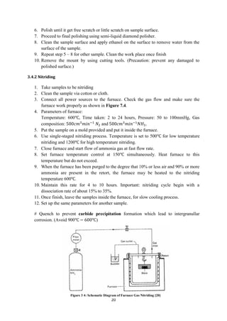 20
6. Polish until it get free scratch or little scratch on sample surface.
7. Proceed to final polishing using semi-liquid diamond polisher.
8. Clean the sample surface and apply ethanol on the surface to remove water from the
surface of the sample.
9. Repeat step 5 – 8 for other sample. Clean the work place once finish
10. Remove the mount by using cutting tools. (Precaution: prevent any damaged to
polished surface.)
3.4.2 Nitriding
1. Take samples to be nitriding
2. Clean the sample via cotton or cloth.
3. Connect all power sources to the furnace. Check the gas flow and make sure the
furnace work properly as shown in Figure 7.4.
4. Parameters of furnace:
Temperature: 600 , Time taken: 2 to 24 hours, Pressure: 50 to 100mmHg, Gas
composition: and .
5. Put the sample on a mold provided and put it inside the furnace.
6. Use single-staged nitriding process. Temperature is set to 500 for low temperature
nitriding and 1200 for high temperature nitriding.
7. Close furnace and start flow of ammonia gas at fast flow rate.
8. Set furnace temperature control at 150 simultaneously. Heat furnace to this
temperature but do not exceed.
9. When the furnace has been purged to the degree that 10% or less air and 90% or more
ammonia are present in the retort, the furnace may be heated to the nitriding
temperature 600 .
10. Maintain this rate for 4 to 10 hours. Important: nitriding cycle begin with a
dissociation rate of about 15% to 35%.
11. Once finish, leave the samples inside the furnace, for slow cooling process.
12. Set up the same parameters for another sample.
# Quench to prevent carbide precipitation formation which lead to intergranullar
corrosion. (Avoid 900 )
Figure 3 4: Schematic Diagram of Furnace Gas Nitriding [20]
 