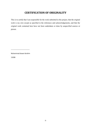 iii
CERTIFICATION OF ORIGINALITY
This is to certify that I am responsible for the work submitted in this project, that the original
work is my own except as specified in the references and acknowledgements, and that the
original work contained here have not been undertaken or done by unspecified sources or
person.
------------------------------------
Muhammad Azwan Ibrahim
13208
 