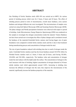 iv
ABSTRACT
Gas Nitriding of Ferritic Stainless steels AISI 430 was carried out at 600 , for various
period of nitriding process which were for 2 hours, 8 hours and 24 hours. The effect of
nitriding process period in term of microstructure, overall micro hardness, cross section
hardness and nitrogen diffusion rate were investigated. The microstructures of samples were
carried out using both Optical Microscope (OM) and Scanning Electron Microscope (SEM).
The phase changes and Nitride precipitation formation were observed with respect to period
of nitriding. Aside Microstructure, Energy Dispersive Spectroscopy (EDS) was conducted on
the samples to investigate the nitrogen concentration inside the material. Vickers Hardness
test have been carried out to investigate the effect of phase changes and it correlation toward
the hardness of the materials.Unnitrided ferritic stainess steel having bigger size of grain
boundaries were compared to nitride ferritic stainless steels and this is due to heat treatment
during manufacturing process and concentration of nitrogen inside the steel.
The size of grain boundaries reduced with nitriding time due to result of nitrogen inside the
steels. Unnitrided Ferritic stainless steel has the lowest hardness around 165.67Hv follow by
Nitrided Ferritic stainless steel at 2 hours, 8 hours and 24 hours, each having 182.6Hv,
224.69Hv and 226.34Hv, respectively. The hardness value and concentration of nitrogen
inside the steel reduces with the depth under the surface. The concentration of nitrogen in the
steel increases with time of nitriding, highest concentration of nitrogen detected in 24 hours
nitride stainless steel which approximately around 3.02%. Increasing in nitriding time
increases the diffusion of nitrogen into the steel, thus improves the microstructure of the
material, significantly increase the hardness properties of the materials.
 