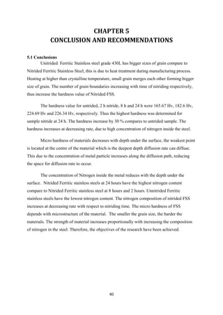 40
CHAPTER 5
CONCLUSION AND RECOMMENDATIONS
5.1 Conclusions
Unitrided Ferritic Stainless steel grade 430L has bigger sizes of grain compare to
Nitrided Ferritic Stainless Steel, this is due to heat treatment during manufacturing process.
Heating at higher than crystalline temperature, small grain merges each other forming bigger
size of grain. The number of grain boundaries increasing with time of nitriding respectively,
thus increase the hardness value of Nitrided FSS.
The hardness value for untrided, 2 h nitride, 8 h and 24 h were 165.67 Hv, 182.6 Hv,
224.69 Hv and 226.34 Hv, respectively. Thus the highest hardness was determined for
sample nitride at 24 h. The hardness increase by 30 % compares to untrided sample. The
hardness increases at decreasing rate, due to high concentration of nitrogen inside the steel.
Micro hardness of materials decreases with depth under the surface, the weakest point
is located at the centre of the material which is the deepest depth diffusion rate can diffuse.
This due to the concentration of metal particle increases along the diffusion path, reducing
the space for diffusion rate to occur.
The concentration of Nitrogen inside the metal reduces with the depth under the
surface. Nitrided Ferritic stainless steels at 24 hours have the highest nitrogen content
compare to Nitrided Ferritic stainless steel at 8 hours and 2 hours. Unnitrided Ferritic
stainless steels have the lowest nitrogen content. The nitrogen composition of nitrided FSS
increases at decreasing rate with respect to nitriding time. The micro hardness of FSS
depends with microstructure of the material. The smaller the grain size, the harder the
materials. The strength of material increases proportionally with increasing the composition
of nitrogen in the steel. Therefore, the objectives of the research have been achieved.
 