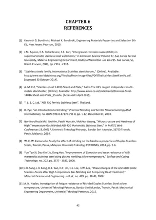 42
CHAPTER 6
REFERENCES
[1] Kenneth G. Bundinski, Michael K. Bundinski, Engineering Materials Properties and Selection 9th
Ed, New Jersey: Pearson , 2010.
[2] J.M. Aquino, C.A. Della Revere, S.E. Kuri, "Intergraular corrosion susceptibility in
supermartensitic stainless steel weldments," in Corrosion Science Volume 51, Sao Carlos Fereral
University, Material Engineering Department, Rodovia Washinton Luis km 235. Sao Carlos, Sp,
Brazil, Elsevier, 2009, pp. 2316 - 2332.
[3] "Stainless steels family. International Stainless steels forum.," [Online]. Available:
http://www.worldstainless.org/Files/issf/non-image-files/PDF/TheStainlessSteelFamily.pdf.
[Accessed 30 October 2014].
[4] A. M. Ltd, "Stainless steel 1.4016 Sheet and Plate," Aalco The UK's Largest independest multi-
metals stockholder, [Online]. Available: http://www.aalco.co.uk/datasheets/Stainless-Steel-
14016-Sheet-and-Plate_95.ashx. [Accessed 1 April 2015].
[5] T. S. S. C. Ltd, "AISI 430 Ferritic Stainless Steel". Thailand.
[6] D. Pye, "An Introduction to Nitriding," Practical Nitriding and Ferritic Nitrocarburizing (ASM
International), no. ISBN: 978-0-87170-791-8, pp. 1-12, Desember 01, 2003.
[7] Nor Nurulhuda Md. Ibrahim, Patthi Hussain, Mokhtar Awang, "Microstructure and Hardness of
High Temperature Gas Nitrided AISI 420 Martensitic Stainless Steel," in MATEC Web
Conferences 13, 04017, Universiti Teknologi Petronas, Bandar Seri Iskandar, 31750 Tronoh,
Perak, Malaysia, 2014.
[8] W. K. W. Kamarudin, Study the effect of nitriding on the hardness properties of Duplex Stainless
Steels, Tronoh, Perak, Malaysia: Universiti Teknologi PETRONAS, 2014, pp. 5-6.
[9] Yun Tao Xi, Dao Xin Liu, Dong Han, "Improvement of Corrosion and wear resistance of AISI
martensitic stainless steel using plasma nitriding at low temperature," Surface and Coting
Technology, no. 202, pp. 2577 - 2583, 2008.
[10] J.H. Sung, J.H. Kong, D.K. Yoo, H.Y. On, D.J. Lee, H.W. Lee, "Phase changes of the AISI 430 Ferritic
Stainless Steels after High Temperature Gas Nitriding and Tempering Heat Treatment,"
Materials Science and Engineering , vol. A , no. 489, pp. 38-43, 2008.
[11] A. N. Nazlan, Investigation of fetigue resistance of Nitrided Duplex Stainless Steel at low
temperature, Universiti Teknologi Petronas, Bandar Seri Iskandar, Tronoh, Perak: Mechanical
Engineering Department, Universiti Teknologi Petronas, 2015.
 
