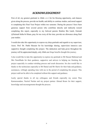 v
ACKNOWLEDGEMENT
First of all, my greatest gratitude to Allah s w t for his blessing opportunity, and chances
given along the process, provide me health, and ability to continue studies, and moral support
to completing this Final Year Project within two semester. During the process I have been
generous support from several person who contribute directly and indirectly toward
completing this report, especially to my beloved parents Ibrahim Bin Lateh, Fatimah
@Fatimah Sulha bt Hitam, pray for me every all the time, provide me allowance along final
year studies.
I would also take this opportunity to express my deep gratitude and regards to my supervisor,
Assoc. Prof. Dr. Patthi Hussain for his knowledge sharing, supervision intensive care
supportive thought completing this project. The dedication and help given throughout the
journey will be appreciated deeply, only Allah can fringe benefits thought this journey.
I also would like to take this opportunity to express my gratitude to Mr Hassan Mahmud and
Mrs NurulHuda for their guidance, supportive and advices in helping me finishing this
project especially in conduct nitriding process and result discussion. Im also would like to
thanks to the technicians especially to Mr Danial and Mr Harris for their help and guidance,
assistances, willingly spending time with me in the period of completing this project. This
project ould not be able to be completed without this support and guidance.
Lastly special thanks to all my colleagues and friends especially my senior Wan
Kamarussadam, Nazirul Nazlan and my project partner Ahmad Ikram for their support,
knowledge and encouragements thought the process.
 