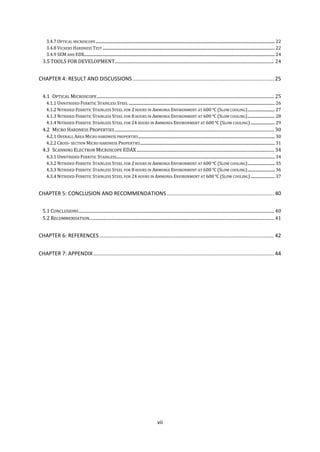 vii
3.4.7 OPTICAL MICROSCOPE ......................................................................................................................................................................................... 22
3.4.8 VICKERS HARDNESS TEST .................................................................................................................................................................................. 22
3.4.9 SEM AND EDX..................................................................................................................................................................................................... 24
3.5 TOOLS FOR DEVELOPMENT.................................................................................................................................................... 24
CHAPTER 4: RESULT AND DISCUSSIONS.............................................................................................. 25
4.1 OPTICAL MICROSCOPE..................................................................................................................................................................... 25
4.1.1 UNNITRIDED FERRITIC STAINLESS STEEL ....................................................................................................................................................... 26
4.1.2 NITRIDED FERRITIC STAINLESS STEEL FOR 2 HOURS IN AMMONIA ENVIRONMENT AT 600 (SLOW COOLING)............................ 27
4.1.3 NITRIDED FERRITIC STAINLESS STEEL FOR 8 HOURS IN AMMONIA ENVIRONMENT AT 600 (SLOW COOLING)............................ 28
4.1.4 NITRIDED FERRITIC STAINLESS STEEL FOR 24 HOURS IN AMMONIA ENVIRONMENT AT 600 (SLOW COOLING)......................... 29
4.2 MICRO HARDNESS PROPERTIES .................................................................................................................................................... 30
4.2.1 OVERALL AREA MICRO HARDNESS PROPERTIES............................................................................................................................................. 30
4.2.2 CROSS- SECTION MICRO HARDNESS PROPERTIES........................................................................................................................................... 31
4.3 SCANNING ELECTRON MICROSCOPE EDAX................................................................................................................................ 34
4.3.1 UNNITRIDED FERRITIC STAINLESS.................................................................................................................................................................... 34
4.3.2 NITRIDED FERRITIC STAINLESS STEEL FOR 2 HOURS IN AMMONIA ENVIRONMENT AT 600 (SLOW COOLING)............................ 35
4.3.3 NITRIDED FERRITIC STAINLESS STEEL FOR 8 HOURS IN AMMONIA ENVIRONMENT AT 600 (SLOW COOLING)............................ 36
4.3.4 NITRIDED FERRITIC STAINLESS STEEL FOR 24 HOURS IN AMMONIA ENVIRONMENT AT 600 (SLOW COOLING)......................... 37
CHAPTER 5: CONCLUSION AND RECOMMENDATIONS ....................................................................... 40
5.1 CONCLUSIONS...................................................................................................................................................................................... 40
5.2 RECOMMENDATION............................................................................................................................................................................ 41
CHAPTER 6: REFERENCES.................................................................................................................... 42
CHAPTER 7: APPENDIX........................................................................................................................ 44
 