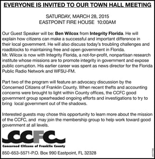 4517790
EVERYONE IS INVITED TO OUR TOWN HALL MEETING
SATURDAY, MARCH 28, 2015
EASTPOINT FIRE HOUSE 10:00AM
Our Guest Speaker will be: Ben Wilcox from Integrity Florida. He will
explain how citizens can make a successful and important difference in
their local government. He will also discuss today’s troubling challenges and
roadblocks to maintaining free and open government in Florida.
Mr. Wilcox is now with Integrity Florida, a not-for-profit, nonpartisan research
institute whose missions are to promote integrity in government and expose
public corruption. His earlier career was spent as news director for the Florida
Public Radio Network and WFSU-FM.
Part two of the program will feature an advocacy discussion by the
Concerned Citizens of Franklin County. When recent thefts and accounting
concerns were brought to light within County offices, the CCFC good
government group spearheaded ongoing efforts and investigations to try to
bring local government out of the shadows.
Interested guests may chose this opportunity to learn more about the mission
of the CCFC, and may join the membership group to help work toward good
government at all levels.
850-653-5571-P.O. Box 990 Eastpoint, FL 32328
 