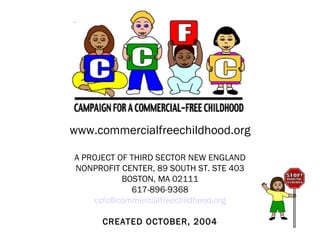 www.commercialfreechildhood.org A PROJECT OF THIRD SECTOR NEW ENGLAND NONPROFIT CENTER, 89 SOUTH ST. STE 403 BOSTON, MA 02111 617-896-9368 [email_address] CREATED OCTOBER, 2004 
