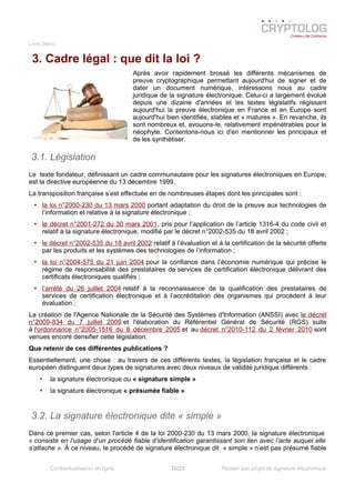 Livre blanc
3. Cadre légal : que dit la loi ?
Après avoir rapidement brossé les différents mécanismes de
preuve cryptographique permettant aujourd'hui de signer et de
dater un document numérique, intéressons nous au cadre
juridique de la signature électronique. Celui-ci a largement évolué
depuis une dizaine d'années et les textes législatifs régissant
aujourd'hui la preuve électronique en France et en Europe sont
aujourd'hui bien identifiés, stables et « matures ». En revanche, ils
sont nombreux et, avouons-le, relativement impénétrables pour le
néophyte. Contentons-nous ici d'en mentionner les principaux et
de les synthétiser.
3.1. Législation
Le texte fondateur, définissant un cadre communautaire pour les signatures électroniques en Europe,
est la directive européenne du 13 décembre 1999.
La transposition française s’est effectuée en de nombreuses étapes dont les principales sont :
• la loi n°2000-230 du 13 mars 2000 portant adaptation du droit de la preuve aux technologies de
l’information et relative à la signature électronique ;
• le décret n°2001-272 du 30 mars 2001, pris pour l’application de l’article 1316-4 du code civil et
relatif à la signature électronique, modifié par le décret n°2002-535 du 18 avril 2002 ;
• le décret n°2002-535 du 18 avril 2002 relatif à l’évaluation et à la certification de la sécurité offerte
par les produits et les systèmes des technologies de l’information ;
• la loi n°2004-575 du 21 juin 2004 pour la confiance dans l’économie numérique qui précise le
régime de responsabilité des prestataires de services de certification électronique délivrant des
certificats électroniques qualifiés ;
• l’arrêté du 26 juillet 2004 relatif à la reconnaissance de la qualification des prestataires de
services de certification électronique et à l’accréditation des organismes qui procèdent à leur
évaluation ;
La création de l'Agence Nationale de la Sécurité des Systèmes d'Information (ANSSI) avec le décret
n°2009-834 du 7 juillet 2009 et l'élaboration du Référentiel Général de Sécurité (RGS) suite
à l'ordonnance n°2005-1516 du 8 décembre 2005 et au décret n°2010-112 du 2 février 2010 sont
venues encore densifier cette législation.
Que retenir de ces différentes publications ?
Essentiellement, une chose : au travers de ces différents textes, la législation française et le cadre
européen distinguent deux types de signatures avec deux niveaux de validité juridique différents :
• la signature électronique ou « signature simple »
• la signature électronique « présumée fiable »
3.2. La signature électronique dite « simple »
Dans ce premier cas, selon l'article 4 de la loi 2000-230 du 13 mars 2000, la signature électronique
« consiste en l’usage d’un procédé fiable d’identification garantissant son lien avec l’acte auquel elle
s’attache ». À ce niveau, le procédé de signature électronique dit « simple » n’est pas présumé fiable
Contractualisation en ligne 10/23 Réussir son projet de signature électronique
 