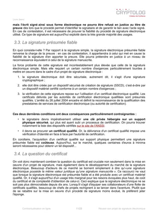 Livre blanc
mais l’écrit signé ainsi sous forme électronique ne pourra être refusé en justice au titre de
preuve dès lors que le procédé permet d’identifier le signataire et de garantir le lien avec l’acte signé.
En cas de contestation, il est nécessaire de prouver la fiabilité du procédé de signature électronique
utilisé. Ce type de signature est aujourd'hui exploité dans la très grande majorité des usages.
3.3. La signature présumée fiable
En quoi consiste-t-elle ? Par rapport à la signature simple, la signature électronique présumée fiable
renverse la charge de la preuve : en cas de contestation, il appartiendra à celui qui met en cause la
fiabilité de la signature d'en apporter la preuve. Elle pourra prétendre en justice à un niveau de
reconnaissance équivalent à celui de la signature manuscrite.
La force probante de cette signature est incontestablement plus élevée que celle de la signature
électronique simple. Mais elle requiert un certain nombre d'exigences particulièrement lourdes à
mettre en oeuvre dans le cadre d'un projet de signature électronique :
1. la signature électronique doit être sécurisée, autrement dit, il s'agit d'une signature
cryptographique ;
2. elle doit être créée par un dispositif sécurisé de création de signature (SSCD), c’est-à-dire par
un dispositif matériel certifié conforme à un certain nombre d'exigences ;
3. la vérification de cette signature repose sur l’utilisation d’un certificat électronique qualifié. Les
certificats délivrés par les autorités de certification électronique qualifiées sont présumés
qualifiés. L'arrêté du 26 juillet 2004 encadre et définit la reconnaissance de la qualification des
prestataires de services de certification électronique (ou autorité de certification).
Ces deux dernières conditions ont deux conséquences particulièrement contraignantes :
• le signataire devra impérativement utiliser une clé privée hébergée sur un support
physique sécurisé, qui plus est ayant subi un processus de certification. On pourra trouver
notamment la liste des dispositifs certifiés sur le site de l'ANSSI.
• il devra se procurer un certificat qualifié. Or, la délivrance d'un certificat qualifié impose une
vérification d'identité en face à face par l'autorité de certification.
En corollaire, l'acquisition d'un certificat qualifié sur support physique permettant une signature
présumée fiable est coûteuse. Aujourd'hui, sur le marché, quelques centaines d'euros à minima
seront nécessaires pour obtenir un tel dispositif...
3.4. La question du certificat
On voit donc maintenant combien la question du certificat est cruciale non seulement dans la mise en
oeuvre d'un projet de signature, mais également dans le développement du marché de la signature
électronique. Beaucoup d'acteurs de ce marché se bornent simplement à dire qu'«une signature
électronique possède la même valeur juridique qu'une signature manuscrite ». Ce raccourci ne vaut
que lorsque la signature électronique est présumée fiable et a été produite avec un certificat matériel
qualifié. Or, il s'agit aujourd'hui d'un usage très marginal pour les raisons évoquées plus haut, de coût
du certificat et de complexité d'obtention de celui-ci. Ceci explique que la signature électronique ne se
soit pas plus démocratisée depuis dix ans. Lorsqu'il s'agit d'équiper ses collaborateurs d'une flotte de
certificats qualifiés, beaucoup de chefs de projets rechignent à se lancer dans l'aventure. Plutôt que
de se rabattre sur la mise en oeuvre d'un procédé de signature moins évolué, ils préfèrent jeter
l'éponge.
Contractualisation en ligne 11/23 Réussir son projet de signature électronique
 
