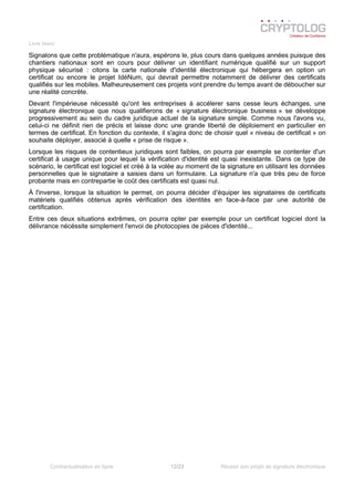 Livre blanc
Signalons que cette problématique n'aura, espérons le, plus cours dans quelques années puisque des
chantiers nationaux sont en cours pour délivrer un identifiant numérique qualifié sur un support
physique sécurisé : citons la carte nationale d'identité électronique qui hébergera en option un
certificat ou encore le projet IdéNum, qui devrait permettre notamment de délivrer des certificats
qualifiés sur les mobiles. Malheureusement ces projets vont prendre du temps avant de déboucher sur
une réalité concrète.
Devant l'impérieuse nécessité qu'ont les entreprises à accélerer sans cesse leurs échanges, une
signature électronique que nous qualifierons de « signature électronique business » se développe
progressivement au sein du cadre juridique actuel de la signature simple. Comme nous l'avons vu,
celui-ci ne définit rien de précis et laisse donc une grande liberté de déploiement en particulier en
termes de certificat. En fonction du contexte, il s'agira donc de choisir quel « niveau de certificat » on
souhaite déployer, associé à quelle « prise de risque ».
Lorsque les risques de contentieux juridiques sont faibles, on pourra par exemple se contenter d'un
certificat à usage unique pour lequel la vérification d'identité est quasi inexistante. Dans ce type de
scénario, le certificat est logiciel et créé à la volée au moment de la signature en utilisant les données
personnelles que le signataire a saisies dans un formulaire. La signature n'a que très peu de force
probante mais en contrepartie le coût des certificats est quasi nul.
À l'inverse, lorsque la situation le permet, on pourra décider d'équiper les signataires de certificats
matériels qualifiés obtenus après vérification des identités en face-à-face par une autorité de
certification.
Entre ces deux situations extrêmes, on pourra opter par exemple pour un certificat logiciel dont la
délivrance nécéssite simplement l'envoi de photocopies de pièces d'identité...
Contractualisation en ligne 12/23 Réussir son projet de signature électronique
 