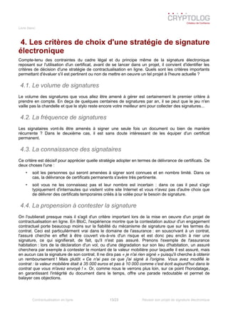 Livre blanc
4. Les critères de choix d'une stratégie de signature
électronique
Compte-tenu des contraintes du cadre légal et du principe même de la signature électronique
reposant sur l'utilisation d'un certificat, avant de se lancer dans un projet, il convient d'identifier les
critères de décision d'une stratégie de contractualisation en ligne. Quels sont les critères importants
permettant d'évaluer s'il est pertinent ou non de mettre en oeuvre un tel projet à l'heure actuelle ?
4.1. Le volume de signatures
Le volume des signatures que vous allez être amené à gérer est certainement le premier critère à
prendre en compte. En deça de quelques centaines de signatures par an, il se peut que le jeu n'en
vaille pas la chandelle et que le stylo reste encore votre meilleur ami pour collecter des signatures...
4.2. La fréquence de signatures
Les signataires vont-ils être amenés à signer une seule fois un document ou bien de manière
récurrente ? Dans le deuxième cas, il est sans doute intéressant de les équiper d'un certificat
permanent.
4.3. La connaissance des signataires
Ce critère est décisif pour apprécier quelle stratégie adopter en termes de délivrance de certificats. De
deux choses l'une :
• soit les personnes qui seront amenées à signer sont connues et en nombre limité. Dans ce
cas, la délivrance de certificats permanents s'avère très pertinente.
• soit vous ne les connaissez pas et leur nombre est incertain : dans ce cas il peut s'agir
typiquement d'internautes qui visitent votre site Internet et vous n'avez pas d'autre choix que
de délivrer des certificats temporaires créés à la volée pour le besoin de signature.
4.4. La propension à contester la signature
On l'oublierait presque mais il s'agit d'un critère important lors de la mise en oeuvre d'un projet de
contractualisation en ligne. En BtoC, l'expérience montre que la contestation autour d'un engagement
contractuel porte beaucoup moins sur la fiabilité du mécanisme de signature que sur les termes du
contrat. Ceci est particulièrment vrai dans le domaine de l'assurance : en souscrivant à un contrat,
l'assuré cherche en effet à être couvert vis-à-vis d'un risque et est donc peu enclin à nier une
signature, ce qui signifierait, de fait, qu'il n'est pas assuré. Prenons l'exemple de l'assurance
habitation : lors de la déclaration d'un vol, ou d'une dégradation sur son lieu d'habitation, un assuré
cherchera par exemple à contester le montant de la valeur mobilière pour laquelle il est assuré, mais
en aucun cas la signature de son contrat. Il ne dira pas « je n'ai rien signé » puisqu'il cherche à obtenir
un remboursement ! Mais plutôt « Ce n'ai pas ce que j'ai signé à l'origine. Vous avez modifié le
contrat : la valeur mobilière était à 35 000 euros et pas à 10 000 comme c'est écrit aujourd'hui dans le
contrat que vous m'avez envoyé ! ». Or, comme nous le verrons plus loin, sur ce point l'horodatage,
en garantissant l'intégrité du document dans le temps, offre une parade redoutable et permet de
balayer ces objections.
Contractualisation en ligne 13/23 Réussir son projet de signature électronique
 