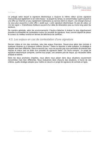Livre blanc
Le préjugé selon lequel la signature électronique a toujours la même valeur qu'une signature
manuscrite joue également ici en notre faveur : la plupart du temps, le consommateur ayant souscrit à
une offre sur Internet un peu rapidement s'adressera au service client en disant « j'ai changé d'avis je
ne veux plus souscrire à votre offre » plutôt que « votre signature électronique n'a pas de valeur, je
n'ai rien signé ». Il bénéficiera d'ailleurs souvent d'un délai de rétractation plus ou moins long selon les
secteurs.
De manière générale, selon les environnements il faudra s'attacher à évaluer le plus objectivement
possible la probabilité de contestation autour du procédé de signature. Avec comme objectif de placer
le curseur au meilleur endroit en termes de délivrance de certificat...
4.5. Les enjeux en cas de contestation d'une signature
Dernier critère et non des moindres, celui des enjeux financiers. Devez-vous gérer des contrats à
quelques dizaines ou à plusieurs millions d'euros ? Selon la réponse à cette question, la stratégie à
adopter sera bien différente. Dans le second cas, vous ne pourrez pas vous permettre de prendre des
risques et mieux vaut se doter d'un procédé de signature fiable ! On l'aura compris : un projet de
signature électronique comporte, comme tout projet, une certaine part de risque, qui nécessite d'être
analysé et estimé.
Dans les deux prochains chapitres, nous allons nous placer dans deux situations couramment
rencontrées mais bien différentes. Nous évaluerons dans chacune des situations, à l'aune de ces
critères, quelle stratégie adopter pour mettre en oeuvre un projet de signature de contrats en ligne.
Contractualisation en ligne 14/23 Réussir son projet de signature électronique
 