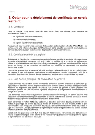 Livre blanc
5. Opter pour le déploiement de certificats en cercle
restreint
5.1. Contexte
Dans ce chapitre, nous avons choisi de nous placer dans une situation assez courante en
environnement BtoB où :
• es signataires sont en nombre limité ;
• ils sont clairement identifiés ;
• ils signent régulièrement des contrats.
Typiquement, pour reprendre nos exemples d'introduction, cette situation est celle d'Alice Martin : elle
correspond à une relation classique client-fournisseur, dans laquelle une société contractualise de
manière récurrente avec un certain nombre de prestataires connus et référencés.
5.2. Certificat matériel ou logiciel
À l'évidence, il s'agit là d'un contexte relativement confortable qui offre la possibilité d'équiper chaque
signataire d'un certificat permanent qu'il soit logiciel ou matériel. Si le contexte est suffisamment
critique et si le budget le permet, on pourra même opter pour des certificats matériels qualifiés. Mais la
plupart du temps, on se contentera de certificats non qualifiés qui permettent une signature
électronique simple.
Lorsque l'on abaisse ainsi le niveau de sécurité au niveau de la certification, il est alors très judicieux
de recourir à des mécanismes contractuels complémentaires comme notamment celui de la
convention de preuve, afin de parer à toute contestation possible autour du procédé de signature .
5.3. Une bonne pratique : la convention de preuve
La convention de preuve est un contrat conclu entre entreprises ou entre entreprises et particuliers qui
a pour objet de définir les modes de preuve admissibles entre les parties, la charge de la preuve et les
modalités de règlement des conflits de preuve. Elle permet de garantir la force probante des
documents produits par une solution de signature électronique et d’organiser un renversement de la
charge de la preuve.
Lors de la mise en oeuvre d'un système de contractualisation électronique, les parties peuvent ainsi
s’accorder conventionnellement pour reconnaître la valeur probante des contrats conclus au moyen
de celui-ci et pour prévenir toute contestation autour de sa fiabilité.
Selon les termes de l’article 1316-2 du Code civil, à défaut de convention de preuve valable entre les
parties, le juge règle les conflits de preuve littérale en déterminant par tous moyens, le titre le plus
vraisemblable. Mais lorsqu’une convention de preuve a été valablement conclue entre les parties, le
juge doit l’appliquer. Cela peut permettre d’organiser par avance la façon dont lesdits conflits pourront
être résolus et donc d’en prévoir l’issue.
Malgré tout, les juges disposent d'un libre pouvoir d'appréciation. Par ailleurs, une convention de
preuve ne doit bien sûr pas porter atteinte à des règles d'ordre public ainsi qu'aux dispositions légales
et réglementaires sur les clauses abusives.
Contractualisation en ligne 15/23 Réussir son projet de signature électronique
 