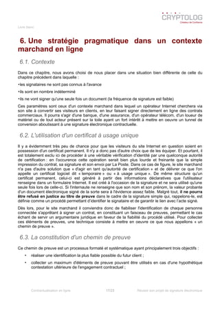 Livre blanc
6. Une stratégie pragmatique dans un contexte
marchand en ligne
6.1. Contexte
Dans ce chapitre, nous avons choisi de nous placer dans une situation bien différente de celle du
chapitre précédent dans laquelle :
•les signataires ne sont pas connus à l'avance
•ils sont en nombre indéterminé
•ils ne vont signer qu'une seule fois un document (la fréquence de signature est faible)
Ces paramètres sont ceux d'un contexte marchand dans lequel un opérateur Internet cherchera via
son site à convertir ses visiteurs en clients, en leur faisant signer directement en ligne des contrats
commerciaux. Il pourra s'agir d'une banque, d'une assurance, d'un opérateur télécom, d'un loueur de
matériel ou de tout acteur présent sur la toile ayant un fort intérêt à mettre en oeuvre un tunnel de
conversion aboutissant à une signature électronique contractuelle.
6.2. L'utilisation d'un certificat à usage unique
Il y a évidemment très peu de chance pour que les visiteurs du site Internet en question soient en
possession d'un certificat permanent. Il n'y a donc pas d'autre choix que de les équiper. Et pourtant, il
est totalement exclu ici de procéder à une véritable vérification d'identité par une quelconque autorité
de certification : en l'occurence cette opération serait bien plus lourde et freinante que la simple
impression du contrat, sa signature et son envoi par La Poste. Dans ce cas de figure, le site marchand
n'a pas d'autre solution que « d'agir en tant qu'autorité de certification » et de délivrer ce que l'on
appelle un certificat logiciel dit « temporaire » ou « à usage unique ». De même structure qu'un
certificat permanent, celui-ci est généré à partir des informations déclaratives que l'utilisateur
renseigne dans un formulaire Internet. Il est créé à l'occasion de la signature et ne sera utilisé qu'une
seule fois lors de celle-ci. Si l'internaute ne renseigne que son nom et son prénom, la valeur probante
d'un document électronique signé de la sorte sera à l'évidence assez faible. Malgré tout, il ne pourra
être refusé en justice au titre de preuve dans le cadre de la signature simple qui, rappelons-le, est
définie comme un procédé permettant d’identifier le signataire et de garantir le lien avec l’acte signé.
Dès lors, pour le site marchand il conviendra donc de fiabiliser l'identification de chaque personne
connectée s'apprêtant à signer un contrat, en constituant un faisceau de preuves, permettant le cas
échant de servir un argumentaire juridique en faveur de la fiabilité du procédé utilisé. Pour collecter
ces éléments de preuves, une technique consiste à mettre en oeuvre ce que nous appellons « un
chemin de preuve ».
6.3. La constitution d'un chemin de preuve
Ce chemin de preuve est un processus formaté et systématique ayant principalement trois objectifs :
• réaliser une identification la plus fiable possible du futur client ;
• collecter un maximum d'éléments de preuve pouvant être utilisés en cas d'une hypothétique
contestation ultérieure de l'engagement contractuel ;
Contractualisation en ligne 17/23 Réussir son projet de signature électronique
 