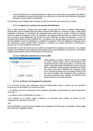 Livre blanc
• durcir le mécanisme de contractualisation en ligne afin de dissuader la souscription de visiteurs
peu intéréssés par le service proposé et qui auront par la suite une forte inclination à dénoncer
l'existence d'une relation contractuelle.
Ce processus sera intelligemment imbriqué au sein du tunnel de conversion mis en oeuvre.
6.3.1 La collecte d'un maximum de données d'identification
Pour le site marchand, il s'agira d'une part d'aller un peu plus loin dans la collecte d'informations
personnelles que les traditionnels formulaires Internet d'inscription à un service en ligne. Cette étape
consistera à proposer un formulaire de renseignements enrichi par un certain nombre de champs
comme la date de naissance, le lieu de naissance, la situation professionnelle, le numéro de mobile
de la personne mais également son numéro de carte d'identité, sa date de délivrance, le nom de
l'autorité ayant délivré la carte d'identité, etc. La présence d'un tel formulaire au sein du processus de
contractualisation servira la génération du certificat de signature. Elle sera également dissuasive pour
les internautes n'ayant qu'une faible motivation à souscrire au service proposé et contribuera à
assurer une « bonne qualité de conversion ».
D'autre part, le site marchand aura tout intérêt à enregistrer les données de connexion : les cookies
auquel il est fortement recommandé de faire appel mais surtout l'adresse IP qui sera une information
supplémentaire déterminante d'identification de l'internaute.
6.3.2 La vérification d'identité par e-mail ou SMS
Cette opération consiste à délivrer par e-mail ou SMS
un code à usage unique, dont la connaissance sera
indispensable pour l'acte de signature : au moment de
signer, il sera demandé à l'internaute de saisir ce code
dans une fenêtre. Cette opération permettra de valider
que celui-ci est bien le détenteur de l'adresse e-mail
ou du numéro de mobile qu'il a renseigné. Dans le cas
d'un envoi de SMS, cette vérification sera un élément
de preuve important pour attester de l'identité de la
personne dans un contexte sensible.
6.3.3 La vérification de l'engagement contractuel
Il n'y a là rien de bien plus sophistiqué que les traditionnelles cases à cocher que l'on rencontre
souvent lors de l'inscription à un service en ligne :
-« Je certifie avoir pris connaissance des conditions générales et particulières de vente disponibles
sur le site...»
-« Je déclare avoir lu l'intégralité du contrat... »
-« En cliquant sur le bouton signer ci-dessous, je reconnais avoir compris la portée de mon
engagement contractuel vis-à-vis de... »
-etc.
Cette vérification pourra être accompagnée d'une obligation de l'internaute de visualiser chaque page
du contrat qu'il s'apprête à signer.
Contractualisation en ligne 18/23 Réussir son projet de signature électronique
 