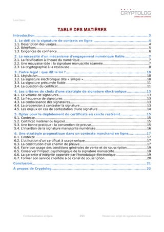 Livre blanc
TABLE DES MATIÈRES
Introduction..................................................................................................3
1. Le défi de la signature de contrats en ligne ...............................................4
1.1. Description des usages...............................................................................................4
1.2. Bénéfices.....................................................................................................................5
1.3. Exigences de confiance...............................................................................................6
2. La nécessité d'un mécanisme d'engagement numérique fiable....................7
2.1. La falsification à l'heure du numérique.......................................................................7
2.2. Une mauvaise idée : la signature manuscrite scannée...............................................7
2.3. La cryptographie à la rescousse..................................................................................8
3. Cadre légal : que dit la loi ?.....................................................................10
3.1. Législation.................................................................................................................10
3.2. La signature électronique dite « simple »..................................................................10
3.3. La signature présumée fiable....................................................................................11
3.4. La question du certificat............................................................................................11
4. Les critères de choix d'une stratégie de signature électronique.................13
4.1. Le volume de signatures...........................................................................................13
4.2. La fréquence de signatures ......................................................................................13
4.3. La connaissance des signataires...............................................................................13
4.4. La propension à contester la signature.....................................................................13
4.5. Les enjeux en cas de contestation d'une signature...................................................14
5. Opter pour le déploiement de certificats en cercle restreint......................15
5.1. Contexte....................................................................................................................15
5.2. Certificat matériel ou logiciel.....................................................................................15
5.3. Une bonne pratique : la convention de preuve..........................................................15
5.4. L'insertion de la signature manuscrite numérisée.....................................................16
6. Une stratégie pragmatique dans un contexte marchand en ligne...............17
6.1. Contexte....................................................................................................................17
6.2. L'utilisation d'un certificat à usage unique................................................................17
6.3. La constitution d'un chemin de preuve.....................................................................17
6.4. Faire bon usage des conditions générales de vente et de souscription.....................19
6.5. Conserver l'impact psychologique de la signature manuscrite.................................19
6.6. La garantie d'intégrité apportée par l'horodatage électronique................................19
6.7. Former son service clientèle à ce canal de souscription............................................20
Conclusion...................................................................................................21
À propos de Cryptolog..................................................................................22
Contractualisation en ligne 2/23 Réussir son projet de signature électronique
 