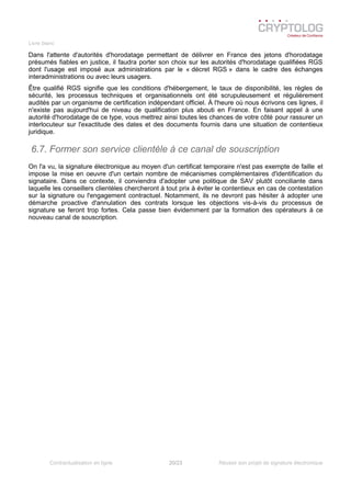 Livre blanc
Dans l'attente d'autorités d'horodatage permettant de délivrer en France des jetons d'horodatage
présumés fiables en justice, il faudra porter son choix sur les autorités d'horodatage qualifiées RGS
dont l'usage est imposé aux administrations par le « décret RGS » dans le cadre des échanges
interadministrations ou avec leurs usagers.
Être qualifié RGS signifie que les conditions d'hébergement, le taux de disponibilité, les règles de
sécurité, les processus techniques et organisationnels ont été scrupuleusement et régulièrement
audités par un organisme de certification indépendant officiel. À l'heure où nous écrivons ces lignes, il
n'existe pas aujourd'hui de niveau de qualification plus abouti en France. En faisant appel à une
autorité d'horodatage de ce type, vous mettrez ainsi toutes les chances de votre côté pour rassurer un
interlocuteur sur l'exactitude des dates et des documents fournis dans une situation de contentieux
juridique.
6.7. Former son service clientèle à ce canal de souscription
On l'a vu, la signature électronique au moyen d'un certificat temporaire n'est pas exempte de faille et
impose la mise en oeuvre d'un certain nombre de mécanismes complémentaires d'identification du
signataire. Dans ce contexte, il conviendra d'adopter une politique de SAV plutôt conciliante dans
laquelle les conseillers clientèles chercheront à tout prix à éviter le contentieux en cas de contestation
sur la signature ou l'engagement contractuel. Notamment, ils ne devront pas hésiter à adopter une
démarche proactive d'annulation des contrats lorsque les objections vis-à-vis du processus de
signature se feront trop fortes. Cela passe bien évidemment par la formation des opérateurs à ce
nouveau canal de souscription.
Contractualisation en ligne 20/23 Réussir son projet de signature électronique
 