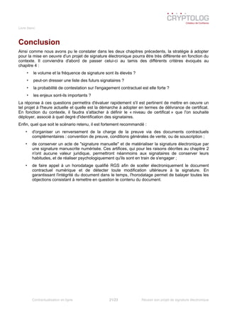 Livre blanc
Conclusion
Ainsi comme nous avons pu le constater dans les deux chapitres précedents, la stratégie à adopter
pour la mise en oeuvre d'un projet de signature électronique pourra être très différente en fonction du
contexte. Il conviendra d'abord de passer celui-ci au tamis des différents critères évoqués au
chapitre 4 :
• le volume et la fréquence de signature sont ils élevés ?
• peut-on dresser une liste des futurs signataires ?
• la probabilité de contestation sur l'engagement contractuel est elle forte ?
• les enjeux sont-ils importants ?
La réponse à ces questions permettra d'évaluer rapidement s'il est pertinent de mettre en oeuvre un
tel projet à l'heure actuelle et quelle est la démarche à adopter en termes de délivrance de certificat.
En fonction du contexte, il faudra s'attacher à définir le « niveau de certificat » que l'on souhaite
déployer, associé à quel degré d'identification des signataires.
Enfin, quel que soit le scénario retenu, il est fortement recommandé :
• d'organiser un renversement de la charge de la preuve via des documents contractuels
complémentaires : convention de preuve, conditions générales de vente, ou de souscription ;
• de conserver un acte de "signature manuelle" et de matérialiser la signature électronique par
une signature manuscrite numérisée. Ces artifices, qui pour les raisons décrites au chapitre 2
n'ont aucune valeur juridique, permettront néanmoins aux signataires de conserver leurs
habitudes, et de réaliser psychologiquement qu'ils sont en train de s'engager ;
• de faire appel à un horodatage qualifié RGS afin de sceller électroniquement le document
contractuel numérique et de détecter toute modification ultérieure à la signature. En
garantissant l'intégrité du document dans le temps, l'horodatage permet de balayer toutes les
objections consistant à remettre en question le contenu du document.
Contractualisation en ligne 21/23 Réussir son projet de signature électronique
 