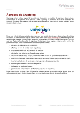 Livre blanc
À propos de Cryptolog
Cryptolog est un éditeur logiciel à la pointe de l'innovation en matière de signature électronique,
d'horodatage et de gestion de la preuve. L'offre Cryptolog se compose d'une suite complète de
solutions logicielles sur étagères, de services hébergés clés en main et d'un conseil d'expert sur la
signature électronique.
Dans une volonté d’industrialisation des réponses aux projets de signature électronique, Cryptolog
développe et commercialise depuis 2010 la plate-forme SaaS www.universign.eu d'horodatage et de
signature électronique. En particulier, cette offre extrèmement modulaire permet d'ajouter à n'importe
quel site Web une fonctionnalité de signature électronique. Aussi rapide à intégrer qu'un service de
paiement en ligne, celle-ci présente les caractéristiques suivantes :
• signature de documents au format PDF ;
• affichage ou non du contrat avant signature ;
• compatibilité avec tous les certificats du marché ;
• génération à la volée de certificats à usage unique ;
• envoi d'un code à usage unique par Email ou SMS en cas de génération de certificats ;
• insertion d'une image matérialisant la signature (signature manuscrite numérisée ou logo) ;
• insertion de texte lors de la signature (nom, prénom, date de signature) ;
• horodatage qualifié RGS de chaque signature ;
• intégration en quelques heures ;
• paiement à la consommation (tarification au volume de signature) ;
Cette solution offre un large choix d'options de mise en oeuvre et pourra s'adapter à tous types de
scénarios de signature électronique en ligne et en particulier ceux décrits dans ce livre blanc.
Contractualisation en ligne 22/23 Réussir son projet de signature électronique
 