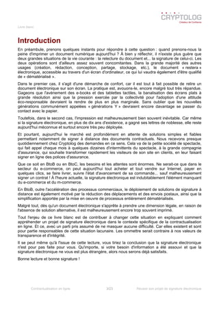 Livre blanc
Introduction
En préambule, prenons quelques instants pour répondre à cette question : quand prenons-nous la
peine d'imprimer un document numérique aujourd'hui ? À bien y réflechir, il n'existe plus guère que
deux grandes situations de la vie courante : la relecture du document et... la signature de celui-ci. Les
deux opérations sont d'ailleurs assez souvent concomitantes. Dans la grande majorité des autres
usages (création, rédaction, conception, partage, stockage, etc.), le document « restera »
électronique, accessible au travers d'un écran d'ordinateur, ce qui lui vaudra également d'être qualifié
de « dématérialisé ».
Dans le premier cas, il s'agit d'une démarche de confort, car il est tout à fait possible de relire un
document électronique sur son écran. La pratique est, avouons-le, encore malgré tout très répandue.
Gageons que l'avènement des e-books et des tablettes tactiles, la banalisation des écrans plats à
grande résolution ainsi que la pression exercée par la collectivité pour l'adoption d'une attitude
éco-responsable devraient la rendre de plus en plus marginale. Sans oublier que les nouvelles
générations communément appelées « générations Y » devraient encore davantage se passer du
contact avec le papier.
Toutefois, dans le second cas, l'impression est malheureusement bien souvent inévitable. Car même
si la signature électronique, en plus de dix ans d'existence, a gagné ses lettres de noblesse, elle reste
aujourd'hui méconnue et surtout encore très peu déployée.
Et pourtant, aujourd'hui le marché est profondément en attente de solutions simples et fiables
permettant notamment de signer à distance des documents contractuels. Nous recevons presque
quotidiennement chez Cryptolog des demandes en ce sens. Cela va de la petite société de spectacle,
qui fait appel chaque mois à quelques dizaines d'intermittents du spectacle, à la grande compagnie
d'assurance, qui souhaite transformer rapidement les visiteurs de son site en clients, en leur faisant
signer en ligne des polices d'assurance.
Que ce soit en BtoB ou en BtoC, les besoins et les attentes sont énormes. Ne serait-ce que dans le
secteur du e-commerce, on peut aujourd'hui tout acheter et tout vendre sur Internet, payer en
quelques clics, se faire livrer, suivre l'état d'avancement de sa commande... sauf malheureusement
signer un contrat ! À l'heure actuelle, la signature électronique est indubitablement l'élément manquant
du e-commerce et du m-commerce.
En BtoB, outre l'accélération des processus commerciaux, le déploiement de solutions de signature à
distance est également motivé par la réduction des déplacements et des envois postaux, ainsi que la
simplification apportée par la mise en oeuvre de processus entièrement dématérialisés.
Malgré tout, dès qu'un document électronique s'apprête à prendre une dimension légale, en raison de
l'absence de solution alternative, il est malheureusement encore trop souvent imprimé.
Tout l'enjeu de ce livre blanc est de contribuer à changer cette situation en expliquant comment
appréhender un projet de signature électronique dans le contexte spécifique de la contractualisation
en ligne. Et ce, avec un parti pris assumé de ne masquer aucune difficulté. Car elles existent et sont
pour partie responsables de cette situation lacunaire. Les ommettre serait contraire à nos valeurs de
transparence et d'intégrité.
Il se peut même qu'à l'issue de cette lecture, vous tiriez la conclusion que la signature électronique
n'est pour pas faite pour vous. Qu'importe, si votre besoin d'information a été assouvi et que la
signature électronique ne vous est plus étrangère, alors nous serons déjà satisfaits.
Bonne lecture et bonne signature !
Contractualisation en ligne 3/23 Réussir son projet de signature électronique
 