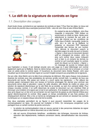 Livre blanc
1. Le défi de la signature de contrats en ligne
1.1. Description des usages
Avant toute chose, qu'entend-on par signature de contrats en ligne ? Pour fixer les idées, le mieux est
sans doute de prendre deux exemples purement fictifs : celui de John Doe et celui d'Alice Martin.
En visitant le site de la MyBank, John Doe
s'apprête à emprunter 1000 dollars en
souscrivant un crédit en ligne. Après avoir
sélectionné le montant de son prêt, et
avoir été informé sur les conditions de
l'offre (taux d'intérêt, mensualité, durée du
prêt, etc.) le site de la MyBank lui
présente un document PDF reprenant
l'ensemble des termes de son contrat.
John déroule le document jusqu'à la
dernière page à la suite de quoi un bouton
« Signer » situé sous le document devient
actif en changeant de couleur. John n'a
plus qu'à cocher deux cases indiquant
qu'il a bien lu et compris les termes du
contrat et qu'il souhaite signer le contrat,
avant de cliquer sur le bouton « Signer ».
Un message de succès lui indique alors
que l'opération a réussi. Il est redirigé ensuite vers une page où il peut télécharger son contrat
également signé par la MyBank. Dans le même temps, celle-ci a pris le soin de lui envoyer un e-mail
avec en pièce jointe le contrat signé. À l'ouverture du document dans Adobe Reader, John peut
visualiser que le document est bien signé en ouvrant l'onglet consacré aux propriétés de la signature.
De son côté, Alice Martin est à la tête d'une entreprise de bâtiment. Elle signe chaque mois plusieurs
dizaines de contrats avec des prestataires de services qu'elle connaît bien. La gestion de tous ces
documents est lourde. Elle passe son temps à « courir après les signatures... » Par ailleurs les
contrats papier s'amassent dans son bureau et l'armoire aménagée l'an dernier pour archiver ses
documents arrive déjà à saturation. Lasse de cette situation, elle décide de mettre en place une
solution de signature électronique sur le site Web de sa société, au sein d'un extranet dédié. Pour
chaque nouveau contrat, il lui suffit désormais de poster le document sur son interface Web et
d'envoyer une invitation à le signer par e-mail à son partenaire. À la réception du message, celui-ci n'a
plus qu'à cliquer sur un lien et à se connecter via son login/mot de passe au site Internet d'Alice pour
signer électroniquement le contrat. Alice gagne un temps considérable et ses frais postaux ont
drastiquement diminué. Elle a mis un terme au remplissage de son armoire en stockant les contrats
numériques sur un espace disque sécurisé de la société.
Ces deux exemples permettent de se figurer à quoi peuvent ressembler les usages de la
contractualisation en ligne. On pourrait les multiplier à l'infini. On remarquera simplement qu'ils
partagent tous un certain nombre de points communs :
• la solution de contractualisation mise en oeuvre permet à des personnes distantes de signer
électroniquement un même document via un site Internet ;
• elle est source d'importants bénéfices : accélération des échanges, économie de timbres,
réduction des déplacements, meilleure conversion clients, dématérialisation des documents,
etc.
Contractualisation en ligne 4/23 Réussir son projet de signature électronique
 