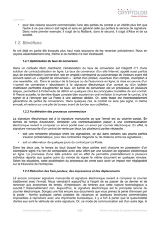 Livre blanc
• pour des raisons souvent commerciales l'une des parties du contrat a un intérêt plus fort que
l'autre à ce que celui-ci soit signé et sera en général celle qui portera le service de signature.
Dans notre premier exemple, il s'agit de la MyBank, dans le second, il s'agit d'Alice et de sa
société.
1.2. Bénéfices
Ils ont déjà en partie été évoqués plus haut mais essayons de les recenser précisément. Nous en
voyons essentiellement cinq, même si ce nombre n'a rien d'exhaustif.
1.2.1 Optimisation du taux de conversion
Dans un contexte BtoC marchand, l'amélioration du taux de conversion est l'objectif n°1 d'une
solution de contractualisation en ligne. Le taux de conversion d'un site Internet, appelé aussi parfois
taux de transformation (conversion rate en anglais) correspond au pourcentage de visiteurs ayant été
converti selon un « objectif de conversion » : achat d'un produit, ouverture d'un compte, inscription à
une newsletter, etc. Dans le secteur de la banque ou de l'assurance en ligne, la mise en oeuvre d'un
« tunnel de conversion » aboutissant à la signature électronique d'un contrat ou d'un bulletin
d'adhésion permettra d'augmenter ce taux. Un tunnel de conversion est un processus en plusieurs
étapes, permettant à I'internaute de définir en quelques clics les principales modalités de son contrat.
À l'heure actuelle, la dernière étape consiste bien souvent en une invitation à imprimer le contrat, à le
signer et à l'envoyer par La Poste à une adresse dédiée. Or, cette étape est incontestablement
génératrice de pertes de conversions. Dans quelques cas, le contrat ne sera pas signé, ni même
envoyé, et restera sur une pile de bureau avant de tomber aux oubliettes...
1.2.2 Accélération des processus commerciaux
La signature électronique est à la signature manuscrite ce que l'email est au courrier postal. En
termes de temps d'exécution, comparer une contractualisation papier à une contractualisation
électronique revient à comparer un envoi postal avec un envoi par courrier électronique. En effet, la
signature manuscrite d'un contrat de vente par deux (ou plusieurs) parties nécessite :
• soit une rencontre physique entre les signataires, ce qui dans certains cas pourra parfois
s'avérer problématique, pour des contraintes d'agenda ou de distance entre les signataires ;
• soit un aller-retour de quelques jours du contrat par La Poste.
Dans les deux cas, le temps au bout duquel les deux parties sont chacune en possession d'un
exemplaire signé n'a rien de comparable avec celui offert par une solution de signature électronique
en ligne. La promesse d'une telle solution est en effet de permettre potentiellement à plusieurs
individus répartis aux quatre coins du monde de signer le même document en quelques minutes.
Selon les situations, cette accélération du processus de vente peut avoir un impact non négligeable
sur la trésorerie de l'entreprise.
1.2.3 Réduction des frais postaux, des impressions et des déplacements
Là encore comparer signature manuscrite et signature électronique revient à comparer le courrier
traditionnel avec l'e-mail. Nous viendrait-il aujourd'hui à l'esprit de se passer de ce dernier et de
renoncer aux économies de temps, d'impression, de timbres que cette rupture technologique a
suscité ? Raisonablement non. Aujourd'hui, la signature électronique est la principale lacune du
courrier électronique. Songez une fois encore aux documents que vous prenez la peine d'envoyer par
la poste : hormis quelques cartes postales de vacances et quelques brochures commerciales
impossibles à reproduire avec une imprimante bureautique, il y a fort à parier que la quasi-totalité
d'entre eux sont le véhicule de votre signature. Or, ce mode de communication est d'un autre âge. À
Contractualisation en ligne 5/23 Réussir son projet de signature électronique
 