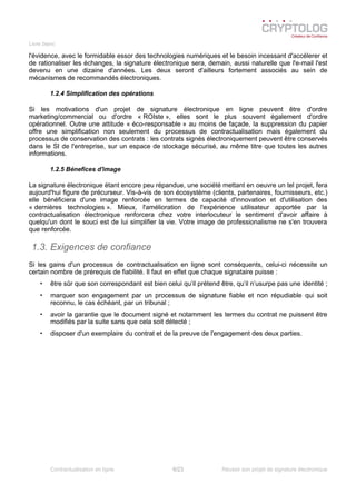 Livre blanc
l'évidence, avec le formidable essor des technologies numériques et le besoin incessant d'accélerer et
de rationaliser les échanges, la signature électronique sera, demain, aussi naturelle que l'e-mail l'est
devenu en une dizaine d'années. Les deux seront d'ailleurs fortement associés au sein de
mécanismes de recommandés électroniques.
1.2.4 Simplification des opérations
Si les motivations d'un projet de signature électronique en ligne peuvent être d'ordre
marketing/commercial ou d'ordre « ROIste », elles sont le plus souvent également d'ordre
opérationnel. Outre une attitude « éco-responsable » au moins de façade, la suppression du papier
offre une simplification non seulement du processus de contractualisation mais également du
processus de conservation des contrats : les contrats signés électroniquement peuvent être conservés
dans le SI de l'entreprise, sur un espace de stockage sécurisé, au même titre que toutes les autres
informations.
1.2.5 Bénefices d'image
La signature électronique étant encore peu répandue, une société mettant en oeuvre un tel projet, fera
aujourd'hui figure de précurseur. Vis-à-vis de son écosystème (clients, partenaires, fournisseurs, etc.)
elle bénéficiera d'une image renforcée en termes de capacité d'innovation et d'utilisation des
« dernières technologies ». Mieux, l'amélioration de l'expérience utilisateur apportée par la
contractualisation électronique renforcera chez votre interlocuteur le sentiment d'avoir affaire à
quelqu'un dont le souci est de lui simplifier la vie. Votre image de professionalisme ne s'en trouvera
que renforcée.
1.3. Exigences de confiance
Si les gains d'un processus de contractualisation en ligne sont conséquents, celui-ci nécessite un
certain nombre de prérequis de fiabilité. Il faut en effet que chaque signataire puisse :
• être sûr que son correspondant est bien celui qu’il prétend être, qu’il n’usurpe pas une identité ;
• marquer son engagement par un processus de signature fiable et non répudiable qui soit
reconnu, le cas échéant, par un tribunal ;
• avoir la garantie que le document signé et notamment les termes du contrat ne puissent être
modifiés par la suite sans que cela soit détecté ;
• disposer d'un exemplaire du contrat et de la preuve de l'engagement des deux parties.
Contractualisation en ligne 6/23 Réussir son projet de signature électronique
 