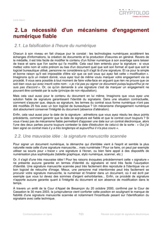 Livre blanc
2. La nécessité d'un mécanisme d'engagement
numérique fiable
2.1. La falsification à l'heure du numérique
Chacun à son niveau en fait chaque jour le constat : les technologies numériques accélèrent les
échanges d'informations, la création de documents et la production d'oeuvres en général. Revers de
la médaille, il est très facile de modifier le contenu d'un fichier numérique à son avantage sans laisser
de trace et sans que l'on sache qui l'a modifié. Cela vaut bien entendu pour la signature : si vous
mettez votre nom et votre prénom au bas d'un document quel que soit son format et quel que soit le
logiciel bureautique utilisé, personne ne considèrera qu'il s'agit là d'une signature. Et ce pour la simple
et bonne raison qu'il est impossible d'être sûr que ce soit vous qui ayez fait cette « modification ».
Imaginons qu'à un instant donné, vous ayez tout de même voulu marquer votre engagement via ce
procédé. Il vous sera possible à tout moment de faire volte-face en arguant que rien ne prouve que ce
soit bien vous qui avez inscrit votre nom : « je n'ai pas pu signer ce document puisqu'aujourd'hui je ne
suis pas d'accord ». Or, ce qu'on demande à une signature c'est de marquer un engagement ne
pouvant être contesté par la suite (principe de non répudiation).
Mais cela vaut aussi pour le contenu du document en lui même. Imaginons que vous ayez une
solution fiable de signature garantissant l'identité du signataire. Dans une situation contractuelle,
comment s'assurer que, depuis sa signature, les termes du contrat sous forme numérique n'ont pas
été modifiés 25 fois avec un bon logiciel de bureautique ? Un mécanisme d'engagement numérique
doit absolument conserver l'intégrité du document (absence d'altération).
Enfin, cela vaut aussi pour la date de la signature : admettons que vous ayez résolu les deux points
précédents, comment garantir que la date de signature est fiable et que le contrat court toujours ? Si
vous n'avez pas de mécanisme fiable permettant d'apposer une date sur un contrat électronique, alors
l'une des deux parties pourra toujours contester la date d'éxécution de celui-ci de la sorte : « Oui j'ai
bien signé ce contrat mais il y a très longtemps et aujourd'hui il n'a plus cours ».
2.2. Une mauvaise idée : la signature manuscrite scannée
Pour signer un document numérique, la démarche qui d'emblée vient à l'esprit et semble la plus
naturelle reste celle d'une signature manuscrite... mais numérisée ! Pour ce faire, on peut par exemple
utiliser sa souris pour « tracer » une signature à l'écran, ou bien faire appel à des dispositifs de
numérisation plus sophistiqués (tablette graphique, stylo numérique, scanner, etc.)
Or, il s'agit d'une très mauvaise idée ! Pour les raisons évoquées précédemment cette « signature »
ne présente aucune garantie en termes d'identité du signataire et rend très facile l'usurpation
d'identité. Une signature manuscrite scannée peut très facilement être reproduite à l'identique via un
bon logiciel de retouche d'image. Mieux, une personne mal intentionnée peut très facilement se
procurer votre signature manuscrite, la numériser et l'insérer dans un document, où il est écrit par
exemple que vous lui devez des sommes d'argent exhorbitantes... Enfin, ce procédé de signature
n'apporte aucune garantie quant à l'intégrité du document et son absence de modification dans le
temps.
À travers un arrêt de la Cour d’Appel de Besançon du 20 octobre 2000, confirmé par la Cour de
Cassation le 30 mars 2003, la jurisprudence vient conforter cette position en soulignant le manque de
fiabilité d'une signature manuscrite scannée et notamment l'incertitude pesant sur l'identification du
signataire avec cette technique.
Contractualisation en ligne 7/23 Réussir son projet de signature électronique
 