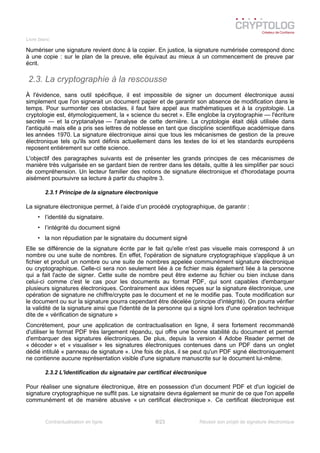 Livre blanc
Numériser une signature revient donc à la copier. En justice, la signature numérisée correspond donc
à une copie : sur le plan de la preuve, elle équivaut au mieux à un commencement de preuve par
écrit.
2.3. La cryptographie à la rescousse
À l'évidence, sans outil spécifique, il est impossible de signer un document électronique aussi
simplement que l'on signerait un document papier et de garantir son absence de modification dans le
temps. Pour surmonter ces obstacles, il faut faire appel aux mathématiques et à la cryptologie. La
cryptologie est, étymologiquement, la « science du secret ». Elle englobe la cryptographie — l'écriture
secrète — et la cryptanalyse — l'analyse de cette dernière. La cryptologie était déjà utilisée dans
l'antiquité mais elle a pris ses lettres de noblesse en tant que discipline scientifique académique dans
les années 1970. La signature électronique ainsi que tous les mécanismes de gestion de la preuve
électronique tels qu'ils sont définis actuellement dans les textes de loi et les standards européens
reposent entièrement sur cette science.
L'objectif des paragraphes suivants est de présenter les grands principes de ces mécanismes de
manière très vulgarisée en se gardant bien de rentrer dans les détails, quitte à les simplifier par souci
de compréhension. Un lecteur familier des notions de signature électronique et d'horodatage pourra
aisément poursuivre sa lecture à partir du chapitre 3.
2.3.1 Principe de la signature électronique
La signature électronique permet, à l’aide d’un procédé cryptographique, de garantir :
• l’identité du signataire.
• l’intégrité du document signé
• la non répudiation par le signataire du document signé
Elle se différencie de la signature écrite par le fait qu'elle n'est pas visuelle mais correspond à un
nombre ou une suite de nombres. En effet, l'opération de signature cryptographique s'applique à un
fichier et produit un nombre ou une suite de nombres appelée communément signature électronique
ou cryptographique. Celle-ci sera non seulement liée à ce fichier mais également liée à la personne
qui a fait l'acte de signer. Cette suite de nombre peut être externe au fichier ou bien incluse dans
celui-ci comme c'est le cas pour les documents au format PDF, qui sont capables d'embarquer
plusieurs signatures électroniques. Contrairement aux idées reçues sur la signature électronique, une
opération de signature ne chiffre/crypte pas le document et ne le modifie pas. Toute modification sur
le document ou sur la signature pourra cependant être décelée (principe d'intégrité). On pourra vérifier
la validité de la signature ainsi que l'identité de la personne qui a signé lors d'une opération technique
dite de « vérification de signature »
Concrètement, pour une application de contractualisation en ligne, il sera fortement recommandé
d'utiliser le format PDF très largement répandu, qui offre une bonne stabilité du document et permet
d'embarquer des signatures électroniques. De plus, depuis la version 4 Adobe Reader permet de
« décoder » et « visualiser » les signatures électroniques contenues dans un PDF dans un onglet
dédié intitulé « panneau de signature ». Une fois de plus, il se peut qu'un PDF signé électroniquement
ne contienne aucune représentation visible d'une signature manuscrite sur le document lui-même.
2.3.2 L'identification du signataire par certificat électronique
Pour réaliser une signature électronique, être en possession d'un document PDF et d'un logiciel de
signature cryptographique ne suffit pas. Le signataire devra également se munir de ce que l'on appelle
communément et de manière abusive « un certificat électronique ». Ce certificat électronique est
Contractualisation en ligne 8/23 Réussir son projet de signature électronique
 