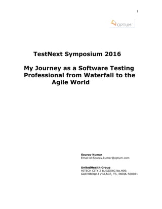 1
TestNext Symposium 2016
My Journey as a Software Testing
Professional from Waterfall to the
Agile World
Sourav Kumar
Email id:Sourav.kumar@optum.com
UnitedHealth Group
HITECH CITY 2 BUILDING No.H09,
GACHIBOWLI VILLAGE, TS, INDIA-500081
 