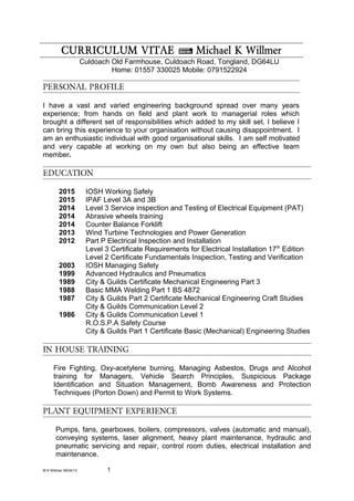 CURRICULUM VITAE ~ Michael K Willmer
Culdoach Old Farmhouse, Culdoach Road, Tongland, DG64LU
Home: 01557 330025 Mobile: 0791522924
PERSONAL PROFILE
I have a vast and varied engineering background spread over many years
experience; from hands on field and plant work to managerial roles which
brought a different set of responsibilities which added to my skill set. I believe I
can bring this experience to your organisation without causing disappointment. I
am an enthusiastic individual with good organisational skills. I am self motivated
and very capable at working on my own but also being an effective team
member.
EDUCATION
2015 IOSH Working Safely
2015 IPAF Level 3A and 3B
2014 Level 3 Service inspection and Testing of Electrical Equipment (PAT)
2014 Abrasive wheels training
2014 Counter Balance Forklift
2013 Wind Turbine Technologies and Power Generation
2012 Part P Electrical Inspection and Installation
Level 3 Certificate Requirements for Electrical Installation 17th
Edition
Level 2 Certificate Fundamentals Inspection, Testing and Verification
2003 IOSH Managing Safety
1999 Advanced Hydraulics and Pneumatics
1989 City & Guilds Certificate Mechanical Engineering Part 3
1988 Basic MMA Welding Part 1 BS 4872
1987 City & Guilds Part 2 Certificate Mechanical Engineering Craft Studies
City & Guilds Communication Level 2
1986 City & Guilds Communication Level 1
R.O.S.P.A Safety Course
City & Guilds Part 1 Certificate Basic (Mechanical) Engineering Studies
IN HOUSE TRAINING
Fire Fighting, Oxy-acetylene burning, Managing Asbestos, Drugs and Alcohol
training for Managers, Vehicle Search Principles, Suspicious Package
Identification and Situation Management, Bomb Awareness and Protection
Techniques (Porton Down) and Permit to Work Systems.
PLANT EQUIPMENT EXPERIENCE
Pumps, fans, gearboxes, boilers, compressors, valves (automatic and manual),
conveying systems, laser alignment, heavy plant maintenance, hydraulic and
pneumatic servicing and repair, control room duties, electrical installation and
maintenance.
M K Willmer 08/04/13 1
 