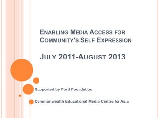 ENABLING MEDIA ACCESS FOR
COMMUNITY’S SELF EXPRESSION
JULY 2011-AUGUST 2013
Supported by Ford Foundation
Commonwealth Educational Media Centre for Asia
 