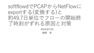 softflowdでPCAPからNetFlowに
exportする(変換する)と
約49.7⽇単位でフローの開始終
了時刻がずれる原因と対策
2016/07/24修正
梅野 崇
 