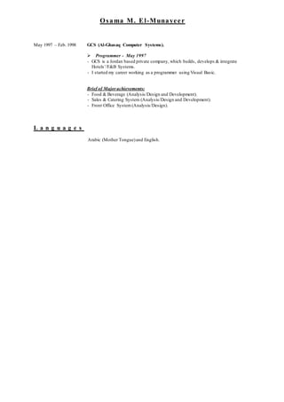 Osama M. El-Munayeer
May 1997 – Feb. 1998 GCS (Al-Ghasaq Computer Systems).
 Programmer - May 1997
- GCS is a Jordan based private company, which builds, develops & integrate
Hotels’/F&B Systems.
- I started my career working as a programmer using Visual Basic.
Brief of Majorachievements:
- Food & Beverage (Analysis/Design and Development).
- Sales & Catering System (Analysis/Design and Development).
- Front Office System (Analysis/Design).
L a n g u a g e s
Arabic (Mother Tongue)and English.
 