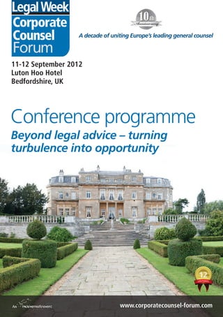 Corporate
Counsel           A decade of uniting Europe’s leading general counsel

Forum
11-12 September 2012
Luton Hoo Hotel
Bedfordshire, UK




Conference programme
Beyond legal advice – turning
turbulence into opportunity




                                 www.corporatecounsel-forum.com
 