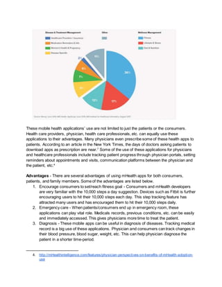 These mobile health applications’ use are not limited to just the patients or the consumers.
Health care providers, physician, health care professionals, etc. can equally use these
applications to their advantages. Many physicians even prescribe some of these health apps to
patients. According to an article in the New York Times, the days of doctors asking patients to
download apps as prescription are near.7
Some of the use of these applications for physicians
and healthcare professionals include tracking patient progress through physician portals, setting
reminders about appointments and visits, communication platforms between the physician and
the patient, etc.4
Advantages - There are several advantages of using mHealth apps for both consumers,
patients, and family members. Some of the advantages are listed below.
1. Encourage consumers to set/reach fitness goal - Consumers and mHealth developers
are very familiar with the 10,000 steps a day suggestion. Devices such as Fitbit is further
encouraging users to hit their 10,000 steps each day. This step tracking feature has
attracted many users and has encouraged them to hit their 10,000 steps daily.
2. Emergency care - When patients/consumers end up in emergency room, these
applications can play vital role. Medicals records, previous conditions, etc. can be easily
and immediately accessed. This gives physicians more time to treat the patient.
3. Diagnosis - These mobile apps can be useful in diagnosis of diseases. Tracking medical
record is a big use of these applications. Physician and consumers can track changes in
their blood pressure, blood sugar, weight, etc. This can help physician diagnose the
patient in a shorter time-period.
4. http://mHealthintelligence.com/features/physician-perspectives-on-benefits-of-mHealth-adoption-
use
 