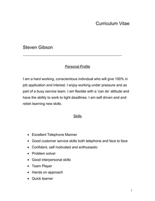 Curriculum Vitae
Steven Gibson
________________________________________________________
Personal Profile
I am a hard working, conscientious individual who will give 100% in
job application and interest. I enjoy working under pressure and as
part of a busy service team. I am flexible with a ‘can do’ attitude and
have the ability to work to tight deadlines. I am self driven and and
relish learning new skills.
Skills
• Excellent Telephone Manner
• Good customer service skills both telephone and face to face
• Confident, self motivated and enthusiastic
• Problem solver
• Good interpersonal skills
• Team Player
• Hands on approach
• Quick learner
1
 