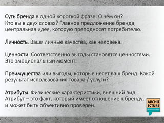 Суть бренда в одной короткой фразе. О чём он?
Кто вы в двух словах? Главное предложение бренда,
центральная идея, которую преподносят потребителю.
Личность. Ваши личные качества, как человека.
Ценности. Соответственно выгоды становятся ценностями.
Это эмоциональный момент.
Преимущества или выгоды, которые несет ваш бренд. Какой
результат использования товара / услуги?
Атрибуты. Физические характеристики, внешний вид.
Атрибут – это факт, который имеет отношение к бренду,
и может быть объективно проверен.
 
